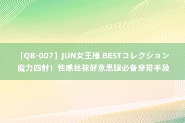 【QB-007】JUN女王様 BESTコレクション 魔力四射！性感丝袜好意思腿必备穿搭手段