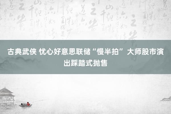 古典武侠 忧心好意思联储“慢半拍” 大师股市演出踩踏式抛售