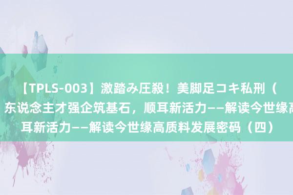 【TPLS-003】激踏み圧殺！美脚足コキ私刑（リンチ） JUN女王様 东说念主才强企筑基石，顺耳新活力——解读今世缘高质料发展密码（四）