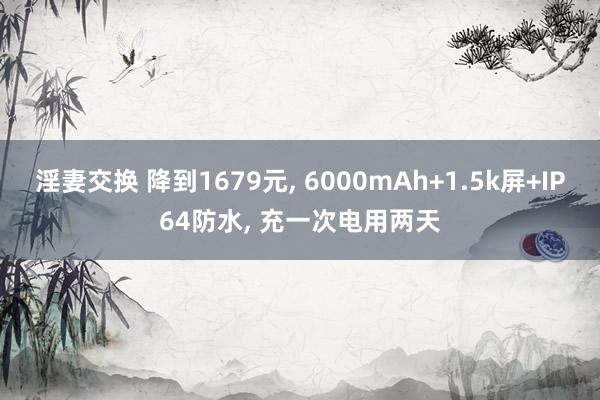 淫妻交换 降到1679元， 6000mAh+1.5k屏+IP64防水， 充一次电用两天