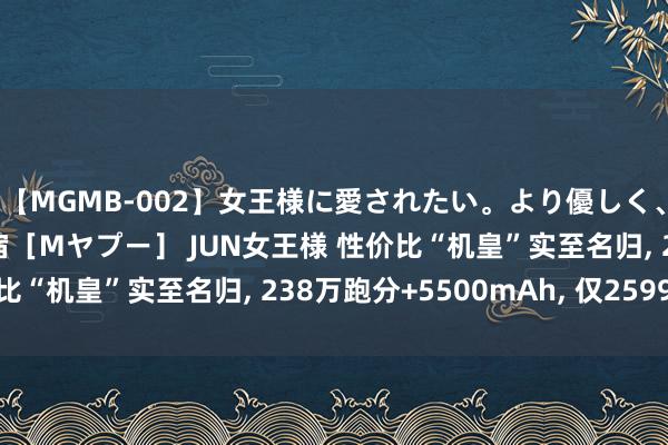 【MGMB-002】女王様に愛されたい。より優しく、よりいやらしく。 新宿［Mヤプー］ JUN女王様 性价比“机皇”实至名归， 238万跑分+5500mAh， 仅2599元