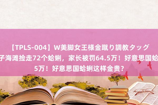 【TPLS-004】W美脚女王様金蹴り調教タッグマッチ 熊孩子海滩捡走72个蛤蜊，家长被罚64.5万！好意思国蛤蜊这样金贵？