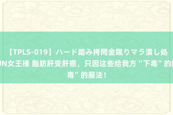 【TPLS-019】ハード踏み拷問金蹴りマラ潰し処刑 JUN女王様 脂肪肝变肝癌，只因这些给我方“下毒”的服法！