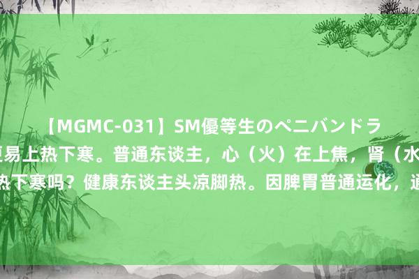 【MGMC-031】SM優等生のペニバンドライオーガズム 夏天，更易上热下寒。普通东谈主，心（火）在上焦，肾（水）鄙人焦，不恰是上热下寒吗？健康东谈主头凉脚热。因脾胃普通运化，通过吃东西生发秉性，肝随脾升，肝肾同源，那么肝气引动，肾阳上蒸，肾水就能进取润心火