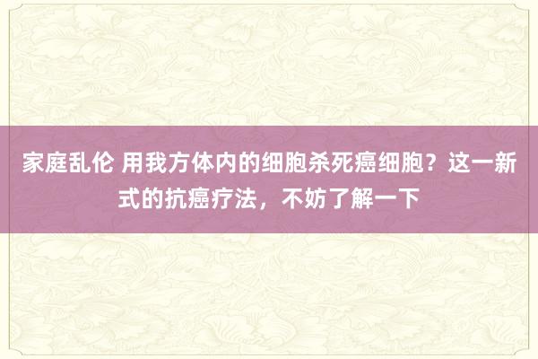 家庭乱伦 用我方体内的细胞杀死癌细胞？这一新式的抗癌疗法，不妨了解一下