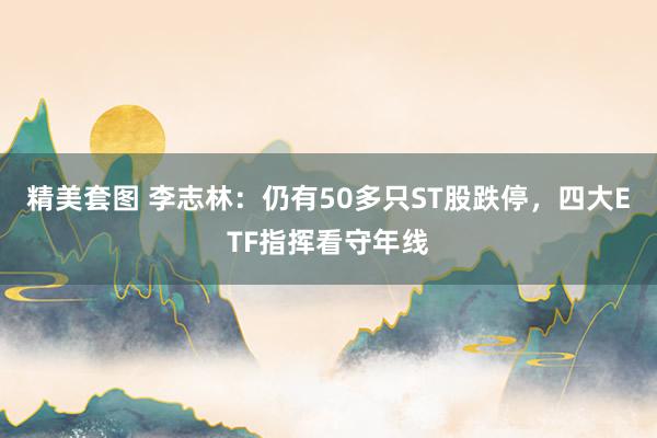 精美套图 李志林：仍有50多只ST股跌停，四大ETF指挥看守年线