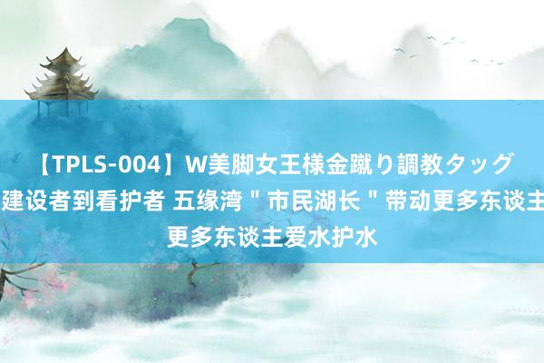 【TPLS-004】W美脚女王様金蹴り調教タッグマッチ 从建设者到看护者 五缘湾＂市民湖长＂带动更多东谈主爱水护水