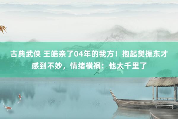 古典武侠 王皓亲了04年的我方！抱起樊振东才感到不妙，情绪横祸：他太千里了