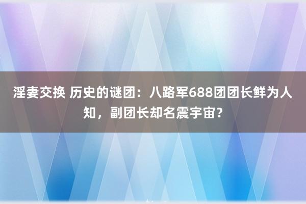 淫妻交换 历史的谜团：八路军688团团长鲜为人知，副团长却名震宇宙？