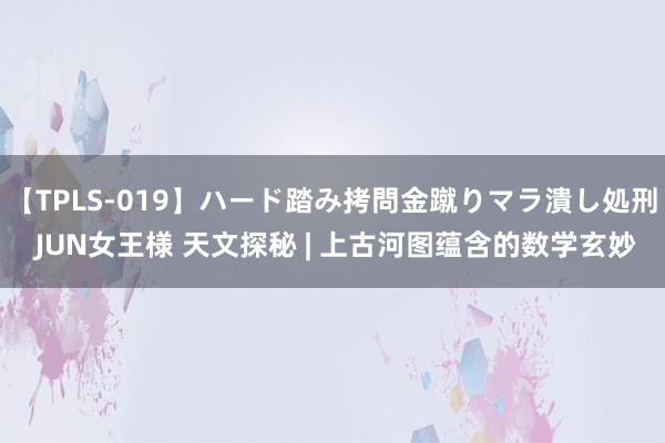 【TPLS-019】ハード踏み拷問金蹴りマラ潰し処刑 JUN女王様 天文探秘 | 上古河图蕴含的数学玄妙