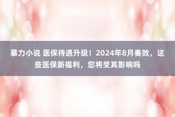 暴力小说 医保待遇升级！2024年8月奏效，这些医保新福利，您将受其影响吗