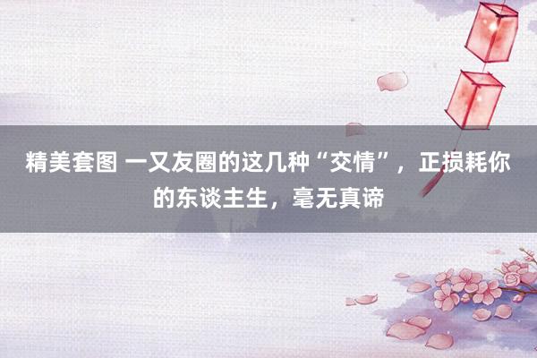 精美套图 一又友圈的这几种“交情”，正损耗你的东谈主生，毫无真谛