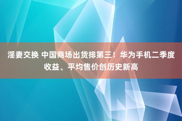 淫妻交换 中国商场出货排第三！华为手机二季度收益、平均售价创历史新高