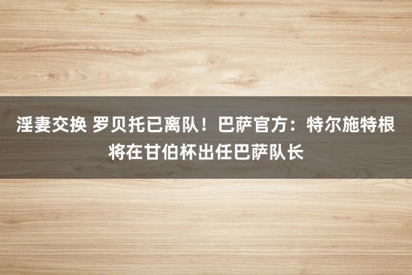 淫妻交换 罗贝托已离队！巴萨官方：特尔施特根将在甘伯杯出任巴萨队长