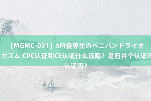 【MGMC-031】SM優等生のペニバンドライオーガズム CPC认证和CE认证什么远隔？是归并个认证吗？