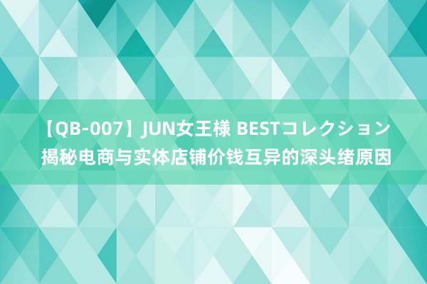 【QB-007】JUN女王様 BESTコレクション 揭秘电商与实体店铺价钱互异的深头绪原因