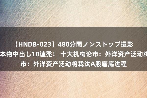 【HNDB-023】480分間ノンストップ撮影 ノーカット編集で本物中出し10連発！ 十大机构论市：外洋资产泛动将裁汰A股磨底进程