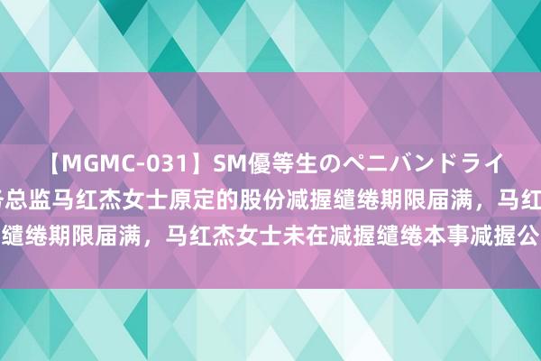 【MGMC-031】SM優等生のペニバンドライオーガズム 海联讯：财务总监马红杰女士原定的股份减握缱绻期限届满，马红杰女士未在减握缱绻本事减握公司股份