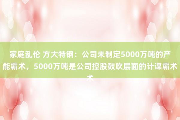 家庭乱伦 方大特钢：公司未制定5000万吨的产能霸术，5000万吨是公司控股鼓吹层面的计谋霸术