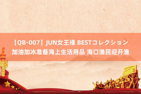 【QB-007】JUN女王様 BESTコレクション 加油加冰准备海上生活用品 海口渔民迎开渔