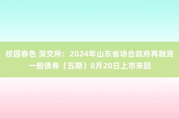 校园春色 深交所：2024年山东省场合政府再融资一般债券（五期）8月20日上市来回