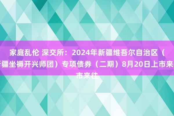 家庭乱伦 深交所：2024年新疆维吾尔自治区（新疆坐褥开兴师团）专项债券（二期）8月20日上市来往