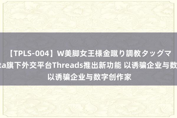 【TPLS-004】W美脚女王様金蹴り調教タッグマッチ Meta旗下外交平台Threads推出新功能 以诱骗企业与数字创作家