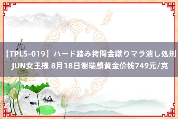 【TPLS-019】ハード踏み拷問金蹴りマラ潰し処刑 JUN女王様 8月18日谢瑞麟黄金价钱749元/克