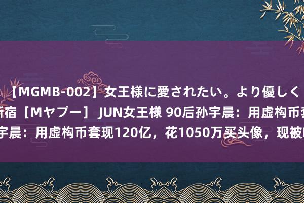 【MGMB-002】女王様に愛されたい。より優しく、よりいやらしく。 新宿［Mヤプー］ JUN女王様 90后孙宇晨：用虚构币套现120亿，花1050万买头像，现被FBI走访？