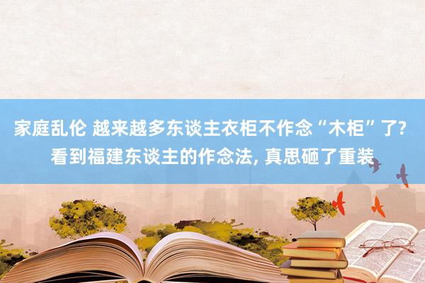 家庭乱伦 越来越多东谈主衣柜不作念“木柜”了? 看到福建东谈主的作念法， 真思砸了重装