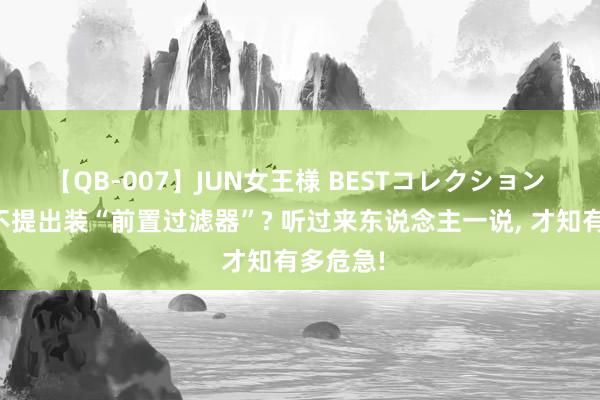 【QB-007】JUN女王様 BESTコレクション 为什么不提出装“前置过滤器”? 听过来东说念主一说， 才知有多危急!