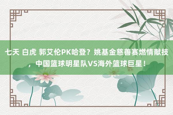 七天 白虎 郭艾伦PK哈登？姚基金慈善赛燃情献技，中国篮球明星队VS海外篮球巨星！