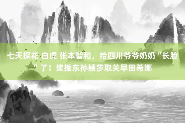 七天探花 白虎 张本智和，给四川爷爷奶奶“长脸”了！樊振东孙颖莎取关早田希娜