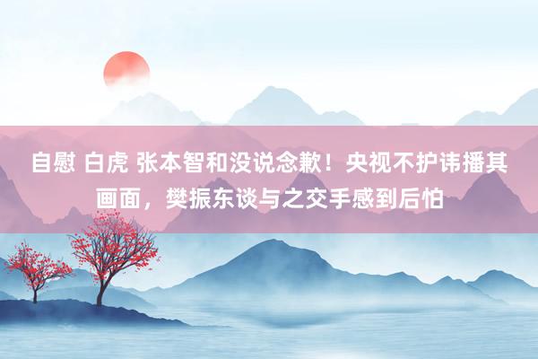 自慰 白虎 张本智和没说念歉！央视不护讳播其画面，樊振东谈与之交手感到后怕