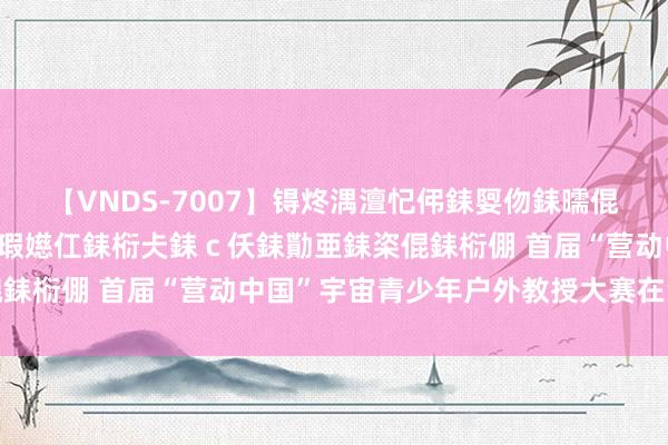 【VNDS-7007】锝炵湡澶忋伄銇娿伆銇曘倱锝?鐔熷コ銇犮仯銇﹁倢瑕嬨仜銇椼仧銇ｃ仸銇勩亜銇栥倱銇椼倗 首届“营动中国”宇宙青少年户外教授大赛在湘开幕