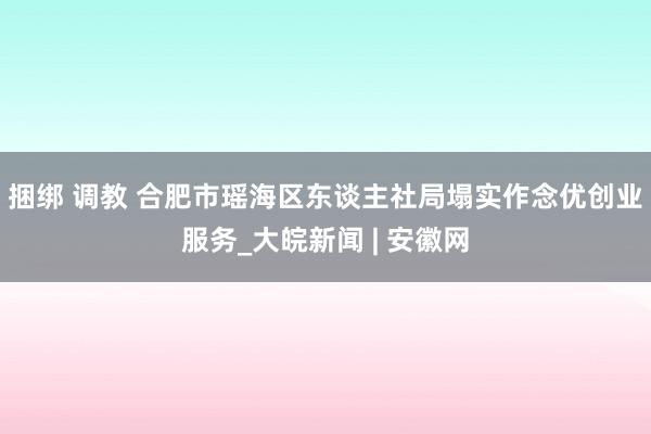 捆绑 调教 合肥市瑶海区东谈主社局塌实作念优创业服务_大皖新闻 | 安徽网