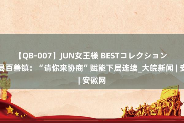 【QB-007】JUN女王様 BESTコレクション 濉溪县百善镇：“请你来协商”赋能下层连续_大皖新闻 | 安徽网