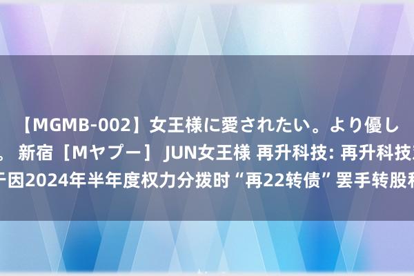 【MGMB-002】女王様に愛されたい。より優しく、よりいやらしく。 新宿［Mヤプー］ JUN女王様 再升科技: 再升科技对于因2024年半年度权力分拨时“再22转债”罢手转股和转股价钱调节的指示性公告