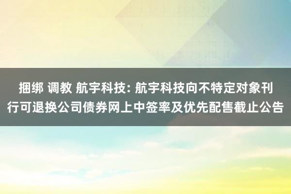 捆绑 调教 航宇科技: 航宇科技向不特定对象刊行可退换公司债券网上中签率及优先配售截止公告