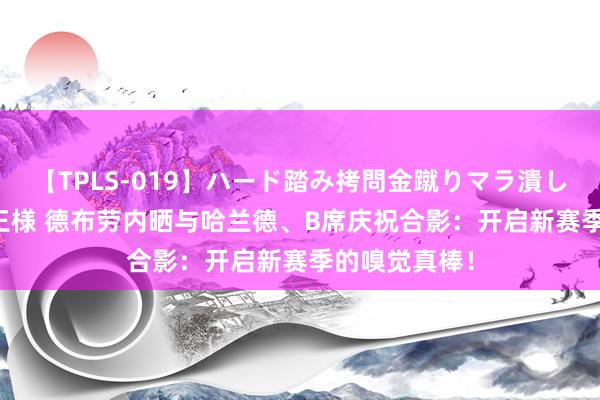 【TPLS-019】ハード踏み拷問金蹴りマラ潰し処刑 JUN女王様 德布劳内晒与哈兰德、B席庆祝合影：开启新赛季的嗅觉真棒！