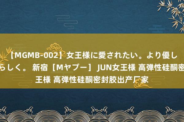 【MGMB-002】女王様に愛されたい。より優しく、よりいやらしく。 新宿［Mヤプー］ JUN女王様 高弹性硅酮密封胶出产厂家