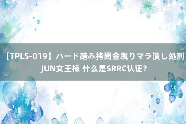 【TPLS-019】ハード踏み拷問金蹴りマラ潰し処刑 JUN女王様 什么是SRRC认证？