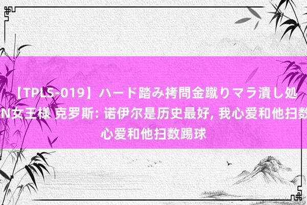 【TPLS-019】ハード踏み拷問金蹴りマラ潰し処刑 JUN女王様 克罗斯: 诺伊尔是历史最好， 我心爱和他扫数踢球