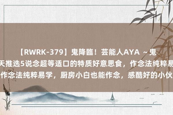 【RWRK-379】鬼降臨！芸能人AYA ～鬼シリーズ全制覇！～ 今天推选5说念超等适口的特质好意思食，作念法纯粹易学，厨房小白也能作念，感酷好的小伙伴不错试一试