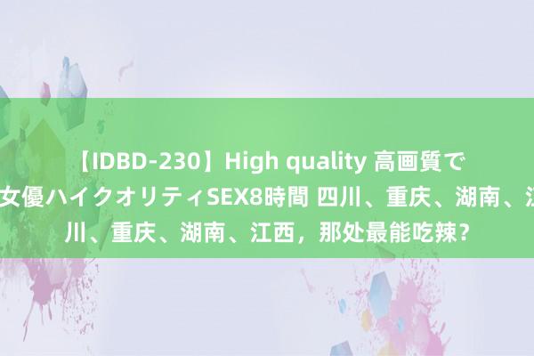 【IDBD-230】High quality 高画質で魅せます！究極のIP女優ハイクオリティSEX8時間 四川、重庆、湖南、江西，那处最能吃辣？