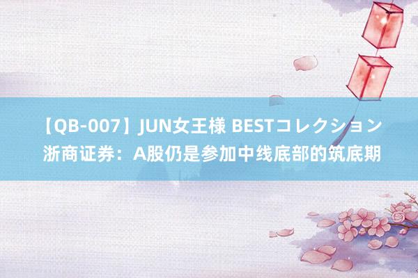 【QB-007】JUN女王様 BESTコレクション 浙商证券：A股仍是参加中线底部的筑底期