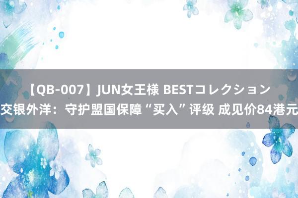 【QB-007】JUN女王様 BESTコレクション 交银外洋：守护盟国保障“买入”评级 成见价84港元