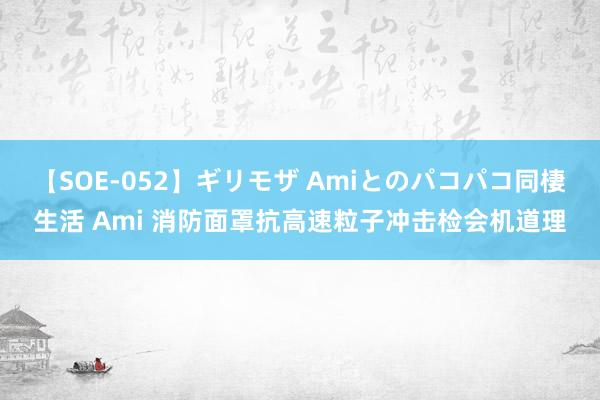 【SOE-052】ギリモザ Amiとのパコパコ同棲生活 Ami 消防面罩抗高速粒子冲击检会机道理