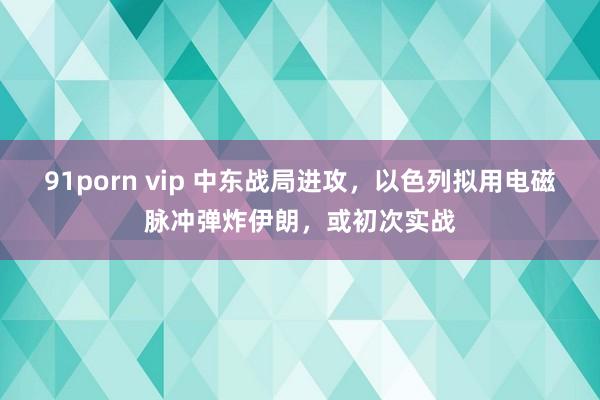 91porn vip 中东战局进攻，以色列拟用电磁脉冲弹炸伊朗，或初次实战