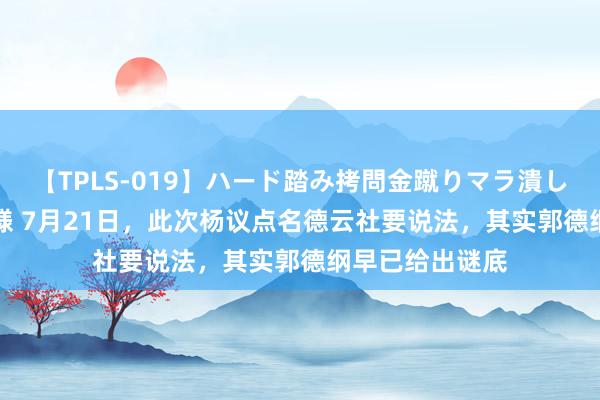 【TPLS-019】ハード踏み拷問金蹴りマラ潰し処刑 JUN女王様 7月21日，此次杨议点名德云社要说法，其实郭德纲早已给出谜底